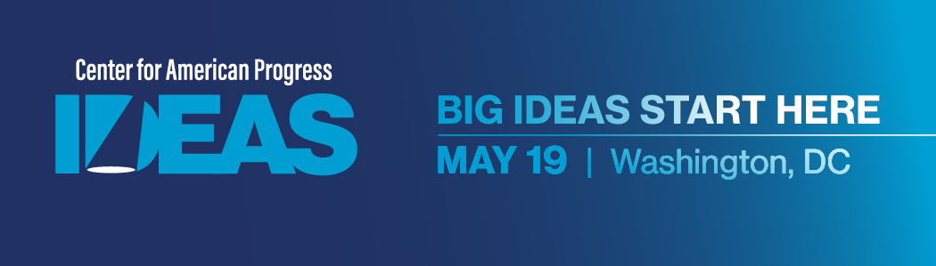 Center for American Progress IDEAS Conference, BIG IDEAS START HERE, MAY 19 | Washington, DC