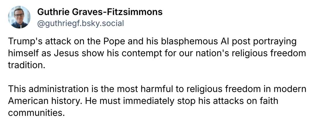Trump's attack on the Pope and his blasphemous AI post portraying himself as Jesus show his contempt for our nation's religious freedom tradition.   This administration is the most harmful to religious freedom in modern American history. He must immediately stop his attacks on faith communities.